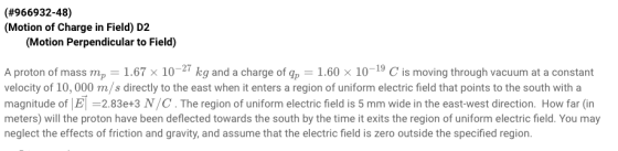 (#966932-48) (Motion of Charge in Field) D2 (Motion Perpendicular to Field) A proton of mass mp-1.67 × 10-27 kg and a charge of gp-1.60 x 10-19 C is moving through vacuum at a constant velocity of 10, 000 m/s directly to the east when it enters a region of uniform electric field that points to the south with a magnitude of El =2.83e+3 N/C . The region of uniform electric field is 5 mm wide in the east-west direction. How far (in meters) will the proton have been deflected towards the south by the time it exits the region of uniform electric field. You may neglect the effects of friction and gravity, and assume that the electric field is zero outside the specified region