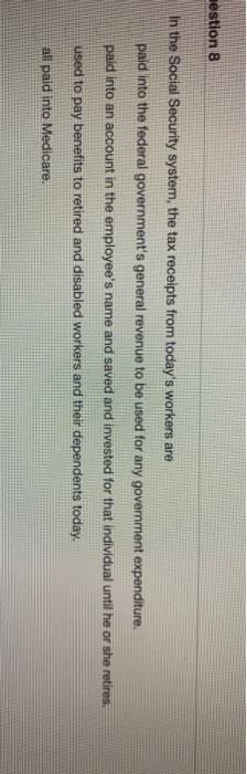 estion 8 in the Social Security system, the tax receipts from todays workers are paid into the federal governments general