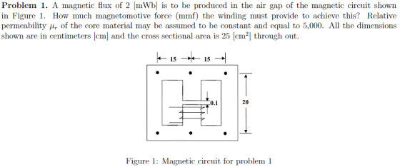 Problem 1. A magnetic flux of 2 mWb is to be produced in the air gap of the magnetic circuit shown in Figure 1. How much magnetomotive force (mmf) the winding must provide to achieve this? Relative permeability r of the core material may be assumed to be constant and equal to 5,000. All the dimensions shown are in centimeters [cm] and the cross sectional area is 25 [cm2] through out 15 15 0.1 20 Figure 1: Magnetic circuit for problem 1