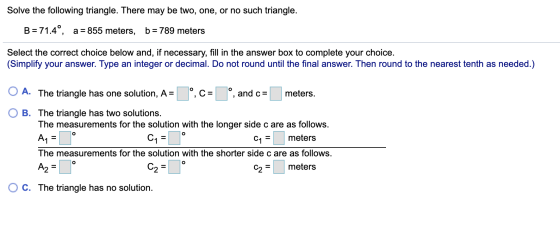 Solve the following triangle. There may be two, one, or no such triangle. B = 71.4°, a = 855 meters, b = 789 meters Select th