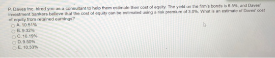 P Daves Inc. red you as a consultant to help them estimate their cost of equity. investment bankers believe that the cost of equity can be estimated using a nsk premium o 3 of equity from retained earnings? The yield on the firms bonds is 6.5%, and Daves %. What is an estimate of Daves cost A. 10.51% B. 9.32% O C. 10.19% D. 9.50% O E. 10.33%