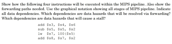 Show how the following four instructions will be executed within the MIPS pipeline. Also show the forwarding paths needed. Use the graphical notation showing all stages of MIPS pipeline. Indicate all data dependencies. Which dependencies are data hazards that will be resolved via forwarding? Which dependencies are data hazards that will cause a stall? add $s3, s 4, $s 6 sub s 5, s 5, $s2 lw s 7, 100 ($s5) add $s8, s7, s2