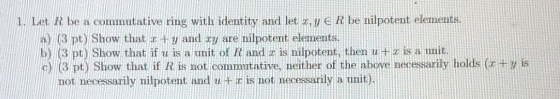 1. Let R be a commutative ring with identity and let u e R be nilpotent elements a) (3 pt) Show that x + y and xy are nilpote
