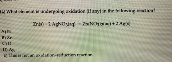 4) What element is undergoing oxidation (if any) in the following reaction? Zn(s) + 2 AgNO3(aq) → Zn(NO3)2(aq) + 2 Ag(s) A) N