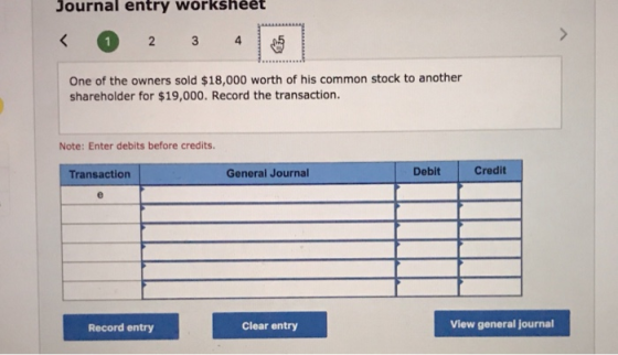 Journal entry workshéėt 2 4 One of the owners sold $18,000 worth of his common stock to another shareholder for $19,000. Record the transaction. Note: Enter debits before credits. Transaction General Journal Debit Credit Record entry Clear entry View general journal