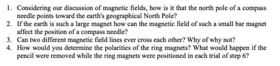 1. Considering our discussion of magnetic fields, how is it that the north pole of a compass needle points toward the earths geographical North Pole! affect the position of a compass needle? pencil were removed while the ring magnets were positioned in each trial of step 6? 2. If the earth is such a large magnet how can the magnetic field of such a small bar magnet 3. Can two different magnetic field lines ever cross each other? Why of why not? 4. How would you determine the polarities of the ring magnets? What would happen if the