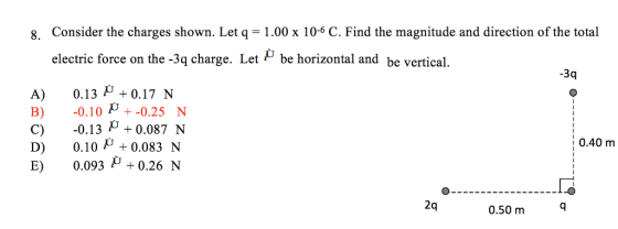 8. Consider the charges shown. Let q = 1.00 x 10-6 C. Find the magnitude and direction of the total electric force on the-3q charge. Let ρ be horizontal and be vertical. -3q A)0.13 0.17 N B) -0.10p+-0.25 N C) -0.13 0.0871N D) 0.10 +0.083 N E) 0.093 0.26 N 0.40 m 2q 0.50 m