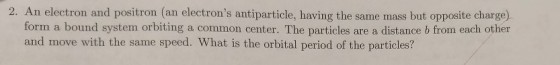 electron and positron (an electrons antiparticle, having the same mass but opposite charge) form a bound system orbiting a common center. The particles are a distance b from each other and move with the same speed. What is the orbital period of the particles?
