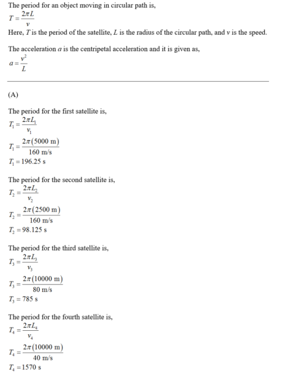 The period for an object moving in circular path is, 2π L Here, Tis the period of the satellite, L is the radius of the circular path, and v is the speed. The acceleration a is the centripetal acceleration and it is given as, The period for the first satellite is, T,-2n4 2 5000 m 160 m/s T 196.25 s The period for the second satellite is, 2T (2500 m) 160 m/s T, = 98.125 s The period for the third satellite is, 2n (10000 m) 80 m/s T 785 s The period for the fourth satellite is, 2π L 2T (10000 m) 40 m/s 14 = 1570 s