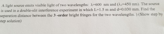 A light source emits visible light of two wavelengths: 600 nm and al-450 nm). The source is used in a double-slit interference experiment in which L-1.5 m and d-0.030 mm. Find the separation distance between the 3 -order bright fringes for the two wavelengths.) (Show step by step solution)