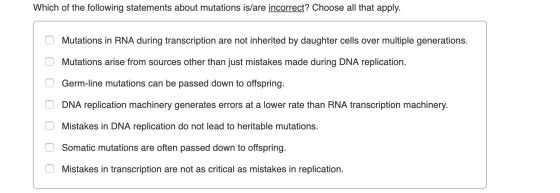 Which of the following statements about mutations is/are incorrect? Choose all that apply. O Mutations in RNA during transcri