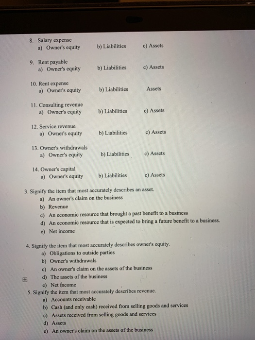 8. Salary expense a) Owners equity b) Liabilities c) Assets 9. Rent payable a) Owners equity b) Liabilities c) Assets 10. Rent expense a)Owners equity b) Liabilities Assets 11. Consulting revenue Owners equity a) b) Liabilities c) Assets 12. Service revenue a) Owners equity b) Liabilities c) Assets 13. Owners withdrawals a) Owners equity b) Liabilities c) Assets 14. Owners capital a) Owners equity b) Liabilities c) Assets 3. Signify the item that most accurately describes an asset. a) An owners claim on the business b) Revenue c) An economic resource that brought a past benefit to a business d) An economic resource that is expected to bring a future benefit to a business. e) Net income 4. Signify the item that most accurately describes owners equity a) Obligations to outside parties b) Owners withdrawals c) An owners claim on the assets of the business E d) The assets of the business e) Net ihcome S. Signify the item that most accurately describes revenue. a) Accounts receivable b) Cash (and only cash) received from selling goods and services c) Assets received from selling goods and services d) Assets e) An owners claim on the assets of the business