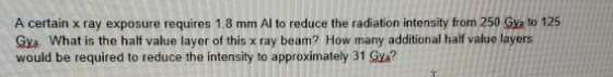 A certain x ray exposure requires 1.8 mm Al to reduce the radiation intensity from 250 Gya to 125 Gya. What is the half value