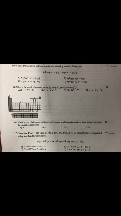 14) What is the reduction hall-eeaction for the following overall cell reaction? 14) 15) What is the relation between joules (h, volts (V), and coulombs (C)? 15) A)I)-iv.IC B) 1 ?-1V.ic 91)-1C.1V D)1J01v-1C2 16) Which group of elements, indicated by lether and shading on the periodic table above, reprewents 16)_ the transition elemens A)A B) B D) D 17) Given that rned--026 Vir Ni2YNIat29? find E-d Efor the concentration cell expresed 17) _ uning shorthand notation below B) E- -026V and E-002 v