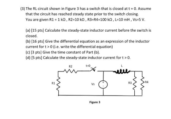 (3) The RL circuit shown in Figure 3 has a switch that is closed att 0. Assume that the circuit has reached steady state prior to the switch closing. You are given R1 1 kQ, R2-10 kQ, R3-R4-100 k2, L 10 mH, Vs-5 V. (a) [15 pts] Calculate the steady-state inductor current before the switch is closed (b) [16 pts] Give the differential equation as an expression of the inductor current fort>0 (i.e. write the differential equation) (c) 13 pts] Give the time constant of Part (b) (d) [5 pts] Calculate the steady-state inductor current for t>o. R2 t 0 R4 R1 Vs R3 Figure 3