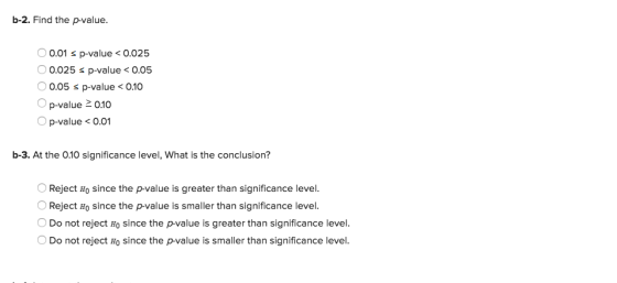 b-2. Find the p-value. 0.01 s p-value0.025 0.025 s p-value< o.05 0.05 s p-value<0.10 O p-value 0.10 p-value <0.01 b-3. At the 010 significance level, What is the conclusion? OReject Ho since the p-value is greater than significance level. Reject Ho since the p-value is smaller than significance level. Do not reject Ho since the p-value is greater than significance level. O Do not reject Ho since the p-value is smaller than significance level.