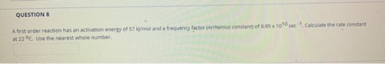 QUESTION 8 Afirst order reaction has an activation energy of 57 kJ/mol and a frequency factor (Arrhenius constant) of 8.95 x