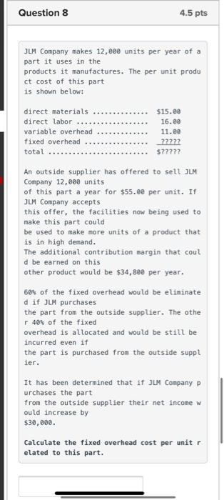 Question 8 4.5 pts JLM Company makes 12,000 units per year of a part it uses in the products it manufactures. The per unit pr
