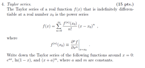 4. Taylor series. (15 pi:) The Taylor series of a real function f(r) that is indefinitely differen- tiable at a real number o is the power series n-0 n! where ỡnf To Write down the Taylor series of the following functions around x = 0: ear, In(1 r), and (x+a)m, where a and m are constants.