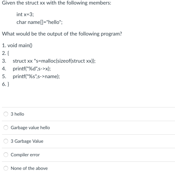 Given the struct xx with the following members: int x-3; char namell-hello; What would be the output of the following program? 1. void main) 2. 3. struct xx s-malloc(sizeof(struct xx)); 4, printf(%d,s->x); 5. printf(%s,s->name); 3 hello Garbage value hello 3 Garbage Value Compiler error None of the above