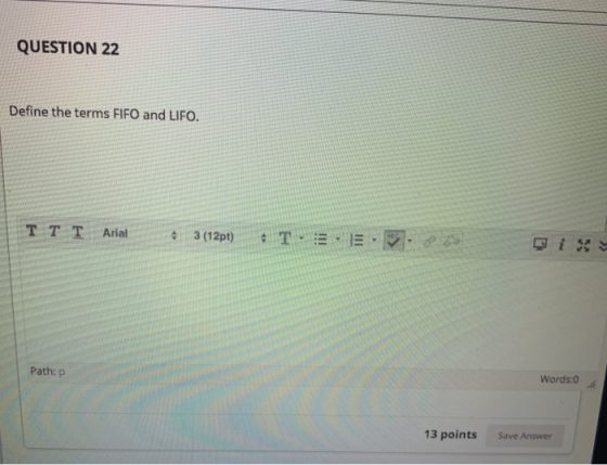 QUESTION 22 Define the terms FIFO and LIFO. TT T Arial 3 (1291) T 3 E-5, Qi Path: P Words:0 13 points Save Answer