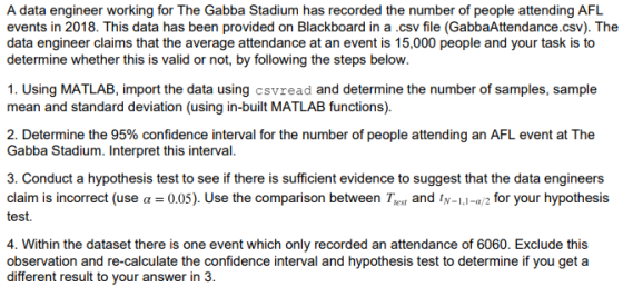 A data engineer working for The Gabba Stadium has recorded the number of people attending AFL events in 2018. This data has been provided on Blackboard in a .csv file (GabbaAttendance.csv). The data engineer claims that the average attendance at an event is 15,000 people and your task is to determine whether this is valid or not, by following the steps below 1. Using MATLAB, import the data using csvread and determine the number of samples, sample mean and standard deviation (using in-built MATLAB functions) 2. Determine the 95% confidence interval for the number of people attending an AFL event at The Gabba Stadium. Interpret this interval 3. Conduct a hypothesis test to see if there is sufficient evidence to suggest that the data engineers claim is incorrect (use α 0.05). Use the comparison between Trest and tN-1.1-α 2 for your hypothesis test. 4. Within the dataset there is one event which only recorded an attendance of 6060. Exclude this observation and re-calculate the confidence interval and hypothesis test to determine if you get a different result to your answer in 3