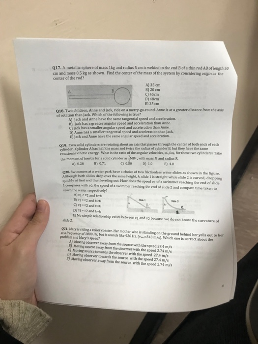 Q17. A metallic sphere of mass 1kg and radius 5 cm is welded to the end B of a thin rod AB of length 50 cm and mass 0.5 kg as shown. Find the center of the mass of the system by considering origin as the center of the rod? A) 35 cm B) 20 cm C) 45cm D) 48cm E) 25 em Q18. Two children, Anne and Jack, ride on a merry go-round Anne is at a greater distance from the axis of rotation than Jack. wWhich of the following is true? A) Jack and Anne have the same tangential speed and acceleration B) Jack has a greater angular speed and acceleration than Anne. C) Jack has a smaller angular speed and acceleration than Anne. D) Anne has a smaller tangential speed and acceleration than Jack E) Jack and Anne have the same angular speed and acceleration. 019. Two solid cylinders are rotating about an axis that passes through the center of both ends of each cylinder. Cylinder A has half the mass and twice the radius of cylinder B, but they have the same rotational kinetic energy. What is the ratio of the angular velocities, afos, for these two cylinders? Take the moment of inertia for a solid cylinder as MRe, with mass M and radius R. A) 0.28 B) 071 C 050D) 1.0E) 40 020. Swinsmers at a water park have a choice of two frictionless water slides as shown in the figure. Althouigh both slides drop over the same height, k, slide I is straight while slide 2 is curved, dropping first and then leveling outB How does D1 of a swimmer reaching the end of slide 1 compares with #2, the speed of a swimmer reaching the end of slide 2 and compare time taken to reach the waber respectively? B) 01 12 and tbt C)1- 2 and tot D)12 and t E) No simple relationship exists between and F2 because we do not know the curvature of slide 2 Q21. Mary is riding a roler coaster. Her mother who is standing on the ground behind her yells out to ber at a frequency of 1000 Hs but it sounds like 920 Hz(nd343 m/s). Which one is correct about the problem and Marys speedi A) Moving observer away from the source with the speed 27.4 m/s 8) Moving seurce away from the observer with the speed 2.74 m/s C) Moving source towards the observer with the speed 27.4 m/s D) Moving observer towards the source with the speed 27.4 m/s E) Moving observer away from the source with the speed 2.74 m/s