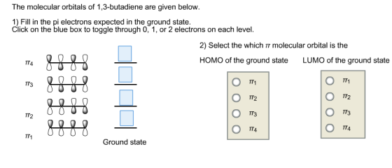 The molecular orbitals of 1,3-butadiene are given below. 1) Fill in the pi electrons expected in the ground state Click on the blue box to toggle through 0, 1, or 2 electrons on each level. 2) Select the which IT molecular orbital is the HOMO of the ground state LUMO of the ground state TT4 TT1 TT1 TT3 TT2 TT4 800 TT4 TT1 Ground state