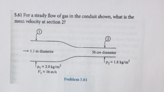 5.61 For a steady flow of gas in the conduit shown, what is the mean velocity at section 2? → 1.1 m diameter 56 cm diameter P2 = 1.8 kg/m3 Pi 2.0 kg/m3 V1 = 16 m/s Problem 5.61