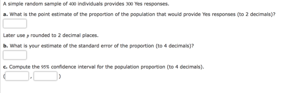 A simple random sample of 400 individuals provides 300 Yes responses. a. What is the point estimate of the proportion of the population that would provide Yes responses (to 2 decimals)? Later use p rounded to 2 decimal places. b. What is your estimate of the standard error of the proportion (to 4 decimals)? c. Compute the 95% confidence interval for the population proportion (to 4 decimals)