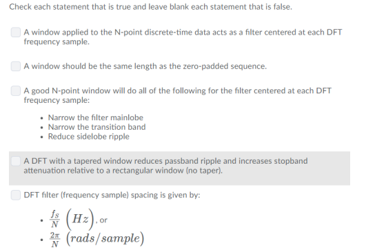 Check each statement that is true and leave blank each statement that is false A window applied to the N-point discrete-time data acts as a filter centered at each DFT frequency sample A window should be the same length as the zero-padded sequence A good N-point window will do all of the following for the filter centered at each DFT frequency sample Narrow the filter mainlobee Narrow the transition band Reduce sidelobe ripple A DFT with a tapered window reduces passband ripple and increases stopband attenuation relative to a rectangular window (no taper). DFT filter (frequency sample) spacing is given by: fs Z, or (rads/sample)