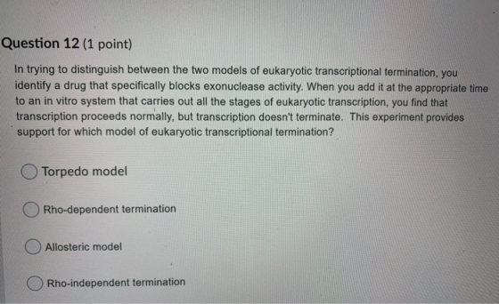 Question 12 (1 point) In trying to distinguish between the two models of eukaryotic transcriptional termination, you identify