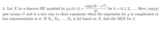 exp(8k- e) ん! 3. Let X be a discrete RV modeled by px(k; B) - for k 0,1,2,.... Here, exp(y) just means e and is a nice way to show exponents when the expression for y is complicated or has exponentiation in it. If Xi, X2,... , Xn is iid based on X, find the MLE for B