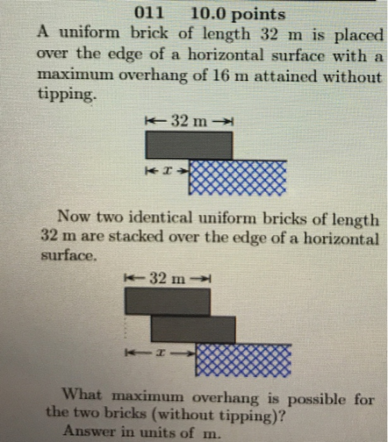 011 10.0 points A uniform brick of length 32 m is placed over the edge of a horizontal surface with a maximum overhang of 16 m attained without tipping. Now two identical uniform bricks of length 32 m are stacked over the edge of a horizontal surface. What maximum overhang is possible for the two bricks (without tipping)? Answer in units of m.