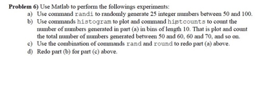 Problem 6) Use Matlab to perform the followings experiments: a) Use command randi to randomly generate 25 integer numbers between 50 and 100 b) Use commands histogram to plot and command histcounts to count the number of numbers generated in part (a) in bins of length 10. That is plot and count the total number of numbers generated between 50 and 60, 60 and 70, and so on. c) Use the combination of commands rand and round to redo part (a) above. d) Redo part (b) for part (c) above.