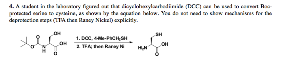 4. A student in the laboratory figured out that dicyclohexylcarbodiimide (DCC) can be used to convert Boc- protected serine to cysteine, as shown by the equation below. You do not need to show mechanisms for the deprotection steps (TFA then Raney Nickel) explicitly OH SH 1. DCC, 4-Me-PhC㎐SH OH OH 2. TFA; then Raney Ni H2N