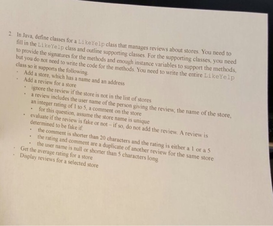 2. In Java, define classes for a LikeYelp class that manages reviews about stores. You need to fill in the Like Yelp class and outline classes. For the classes, you need class do the signatures for the methods and enough supporting the methods, but to provide so it not to write the instance to support Add a supports for the methods. You need to write the entire Like elp the Add which has a name and an address review for a store ignore the review if the store is not in the list of stores a review includes the user name of the person giving the review, the name of store, the an integer rating to 5, a on the store for question, this assume the store name is unique evaluate review is fake or not if so, do not add the review. A review is determined to be fake Get the comment is shorter than 20 characters and the rating is either a 1 or a 5 the and comment are a duplicate of another review for the same store Display user name is or shorter than 5 long average rating for a store reviews selected store for