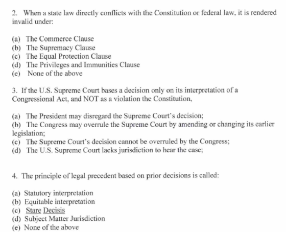 2. When a state law directly conflicts with the Constitution or federal law, it is rendered invalid under (a) The Commerce Clause (b) The Supremacy Clause (c) The Equal Protection Clause (d) The Privileges and Immunities Clause (e) None of the above 3. If the U.S. Supreme Court bases a decision only on its interpretation of a Congressional Act, and NOT as a violation the Constitution, (a) The President may disregard the Supreme Courts decision; (b) The Congress may overrule the Supreme Court by amending or changing its earlier legislation; (c) The Supreme Courts decision cannot be overruled by the Congress; (d) The U.S. Supreme Court lacks jurisdiction to hear the case; 4. The principle of legal precedent based on prior decisions is called (a) Statutory interpretation (b) Equitable interpretation (c) Stare Decisis (d) Subject Matter Jurisdiction (e) None of the above