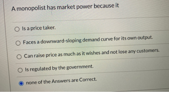 A monopolist has market power because it O Is a price taker. Faces a downward-sloping demand curve for its own output. O Can