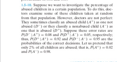 1.5-10. Suppose we want to investigate the percentage of abused children in a certain population. To do this, doc- tors examine some of these children taken at random from that population. However, doctors are not perfect: They some times classify an abused child (A) as one not abused (D or they classify a nonabused child (A) as one that is abused (D). Suppose these error rates are Pl D-IA)-0.08 and P(DIA-) = 0.05, respectively. thus, P(D IA)0.92 and PD IA) 0.95 are the probabilities of the correct decisions. Let us pretend that only 2% of all children are abused: that is, P(A+) 0.02 and P(A) 0.98
