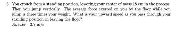 3. You crouch from a standing position, lowering your center of mass 18 cm in the process Then you jump vertically. The average force exerted on you by the floor while you jump is three times your weight. What is your upward speed as you pass through your standing position in leaving the floor? Answer |2.7 m/s