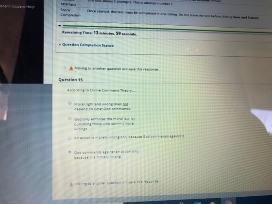 test allows 2 attempts. This is attempt number 1 Atternpts Force board Student Help Once started, this test must be completed in one sitting. Do not leave the test before clicking Save and Submit Remaining Time: 13 minutes, 59 seconds. e Question Completion Status Δ Moving to another question will save this response. Question 15 According ro Divine Command Theory... Moral right and wrong does ngs depend on what God commands. God only enforces the moral law, by punishing those who commi moral wrongs o An action is morally wrong only because God commanos againss it God commands against an action only because it is morally wrong Movina to anocher question i ssesconse