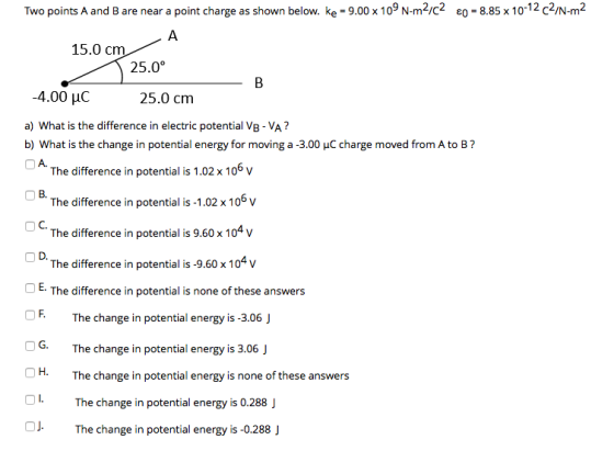 Two points A and B are near a point charge as shown below. Ke = 9.00 x 109 N-m2/C2 80 = 8.85 x 10-12 c2/N-m2 A 15.0 cm 25.0°