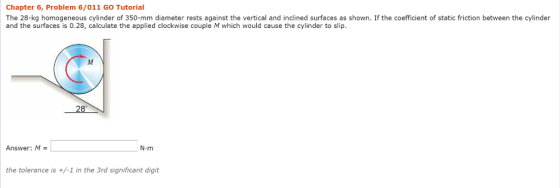 Chapter 6, Problem 6/011 GO Tutorial The 28-kg homogeneous cylinder of 350-mm diameter rests against the vertical and inclined surfaces as shown. If the coefficient of static friction between the cylinder and the surfaces is 0.28, calculate the applied clockwise couple M which would cause the cylinder to slip Answer: M- N-m the tolerance is +/-1 in the 3rd significant digit