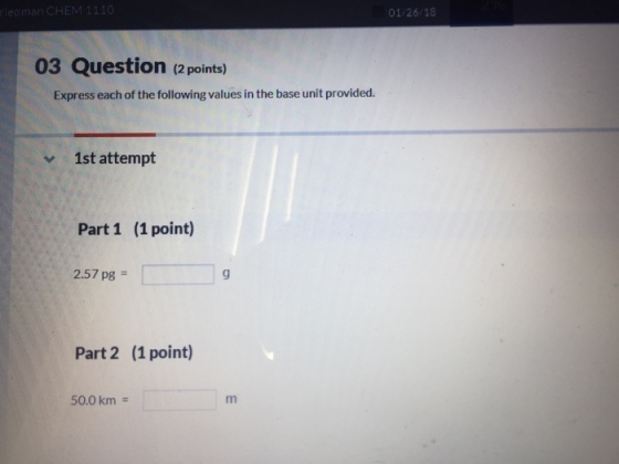 01/26/18 03 Question (2 points) Express each of the following values in the base unit provided. 1st attempt Part 1 (1 point) 2.57 pg = Part 2 (1 point) 50.0km =