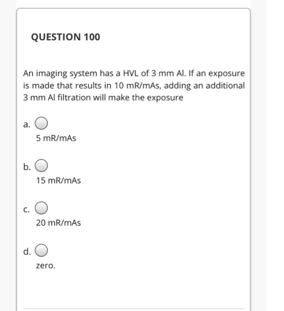 QUESTION 100 An imaging system has a HVL of 3 mm Al. If an exposure is made that results in 10 mR/mAs, adding an additional 3