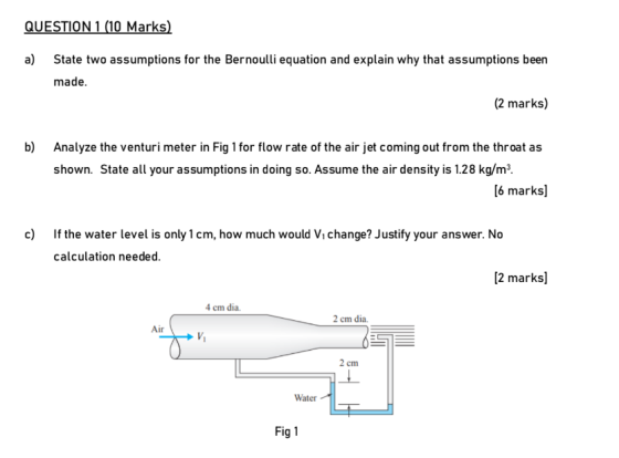 QUESTION 1 (10 Marks) a) State two assumptions for the Bernoulli equation and explain why that assumptions been made. (2 mark