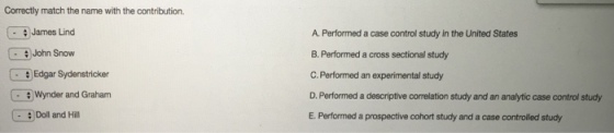 Correctly match the name with the contribution. James Lind G a John Snow Edgar Sydenstricker Wynder and Graham Doll and Hill A. Performed a case control study in the United States B. Performed a cross sectional study C. Performed an experimental study D. Performed a descriptive comelation study and an analytic case control study E. Performed a prospective cohort study and a case controlled study