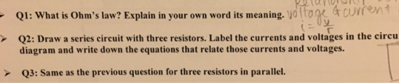 Q1: What is Ohms law? Explain in your own word its meaning. jo tro Q2: Draw a series circuit with three resistors. Label the currents and voltages in the circu diagram and write down the equations that relate those currents and voltages. Q 3: Same as the previous question for three resistors in parallel. .