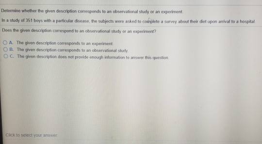 Determine whether the given description corresponds to an observational study or an experiment In a study of 351 boys with a particular disease, the subjects were asked to conplete a survey about their diet upon arrival to a hospital Does the given description correspond to an observational study or an experiment? A. The given description corresponds to an experiment O B. The given description corresponds to an observational study O C. The given description does not provide enough infornation to answer this question Cick to select your answer